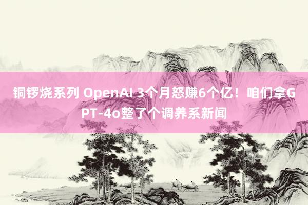 铜锣烧系列 OpenAI 3个月怒赚6个亿！咱们拿GPT-4o整了个调养系新闻