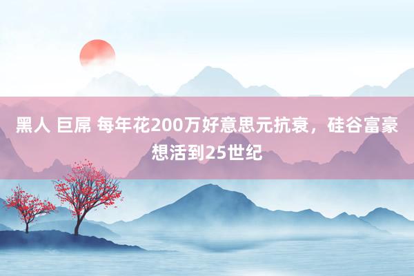 黑人 巨屌 每年花200万好意思元抗衰，硅谷富豪想活到25世纪