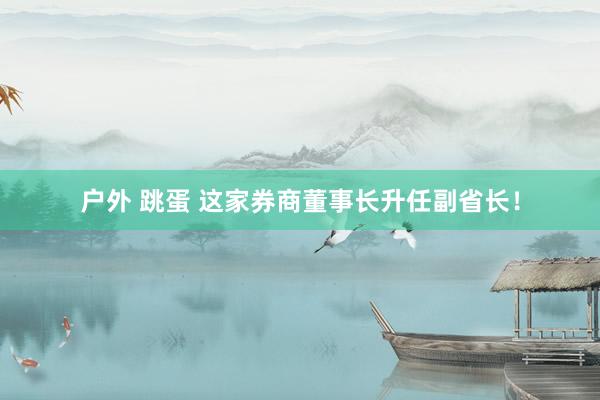 户外 跳蛋 这家券商董事长升任副省长！