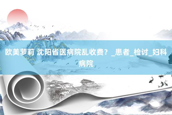 欧美萝莉 沈阳省医病院乱收费？_患者_检讨_妇科病院
