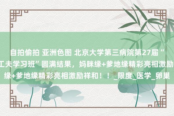自拍偷拍 亚洲色图 北京大学第三病院第27届“生殖内分泌及接济生养工夫学习班”圆满结果，妈眯缘+爹地缘精彩亮相激励祥和！！_限度_医学_卵巢