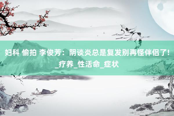 妇科 偷拍 李俊芳：阴谈炎总是复发别再怪伴侣了!_疗养_性活命_症状