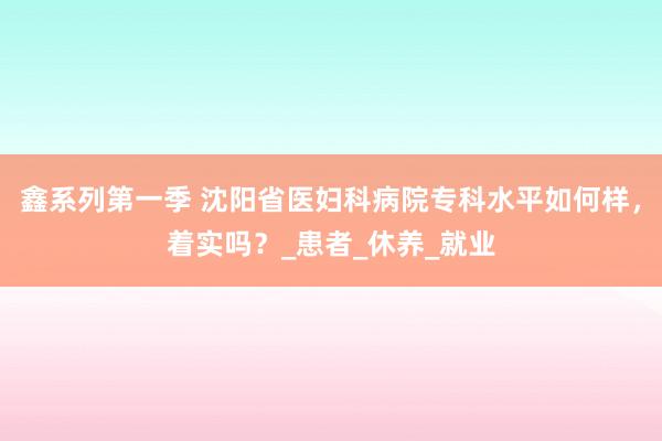 鑫系列第一季 沈阳省医妇科病院专科水平如何样，着实吗？_患者_休养_就业