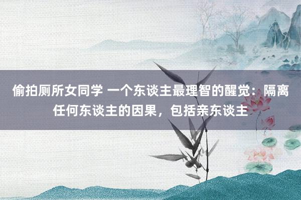 偷拍厕所女同学 一个东谈主最理智的醒觉：隔离任何东谈主的因果，包括亲东谈主