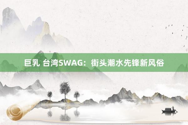 巨乳 台湾SWAG：街头潮水先锋新风俗