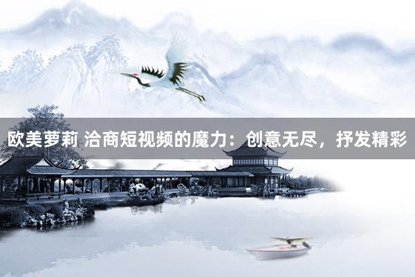 欧美萝莉 洽商短视频的魔力：创意无尽，抒发精彩