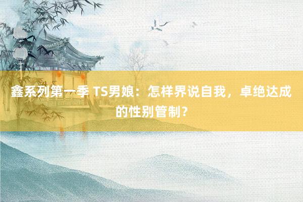 鑫系列第一季 TS男娘：怎样界说自我，卓绝达成的性别管制？
