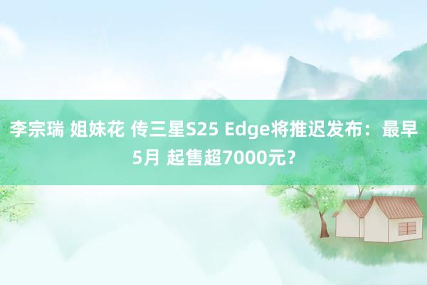 李宗瑞 姐妹花 传三星S25 Edge将推迟发布：最早5月 起售超7000元？