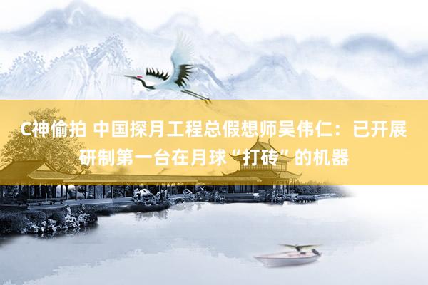 C神偷拍 中国探月工程总假想师吴伟仁：已开展研制第一台在月球“打砖”的机器