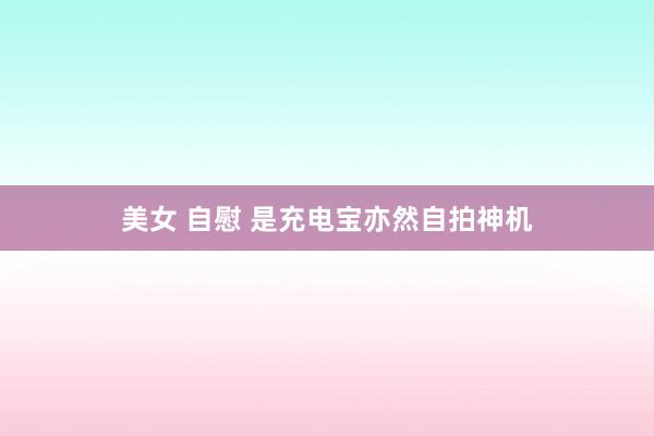 美女 自慰 是充电宝亦然自拍神机