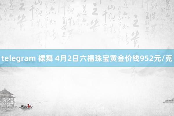 telegram 裸舞 4月2日六福珠宝黄金价钱952元/克