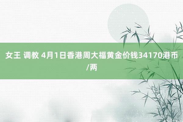 女王 调教 4月1日香港周大福黄金价钱34170港币/两