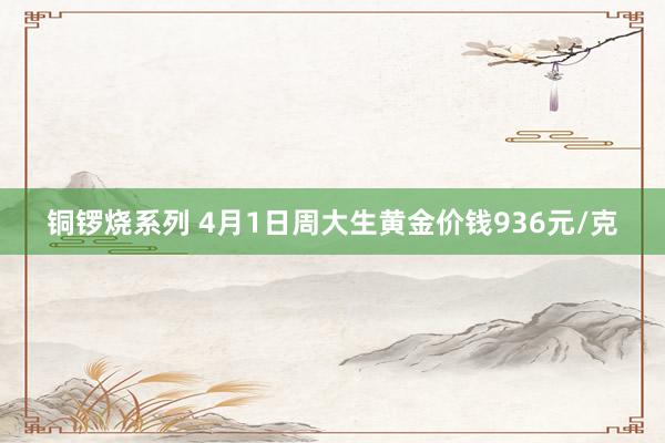 铜锣烧系列 4月1日周大生黄金价钱936元/克