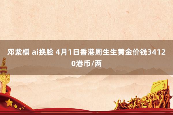 邓紫棋 ai换脸 4月1日香港周生生黄金价钱34120港币/两