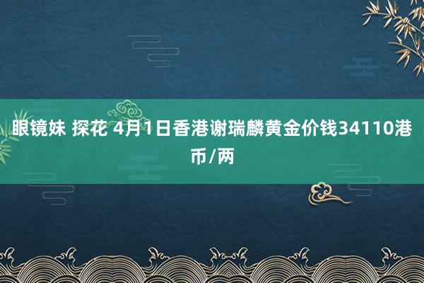眼镜妹 探花 4月1日香港谢瑞麟黄金价钱34110港币/两