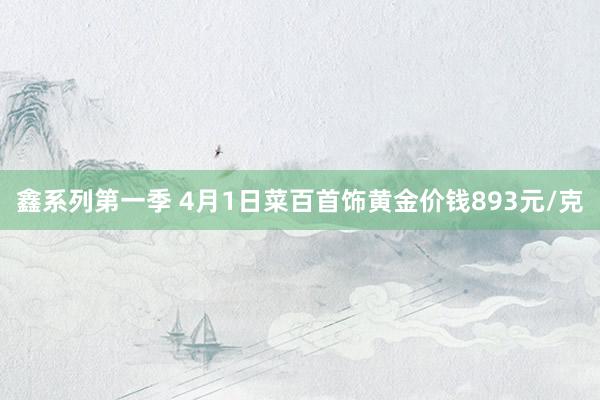 鑫系列第一季 4月1日菜百首饰黄金价钱893元/克