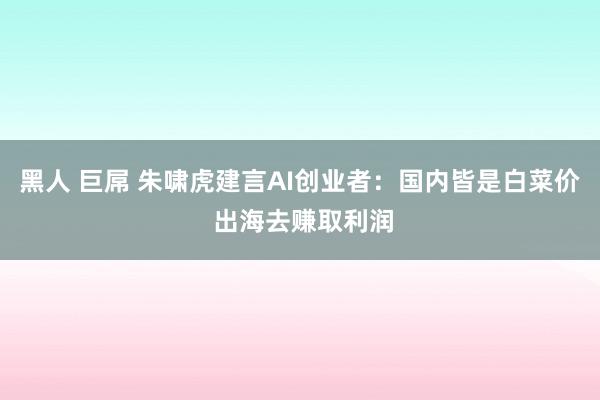 黑人 巨屌 朱啸虎建言AI创业者：国内皆是白菜价 出海去赚取利润