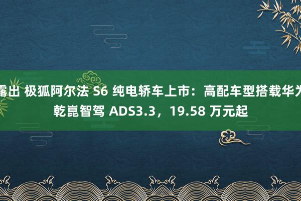 露出 极狐阿尔法 S6 纯电轿车上市：高配车型搭载华为乾崑智驾 ADS3.3，19.58 万元起