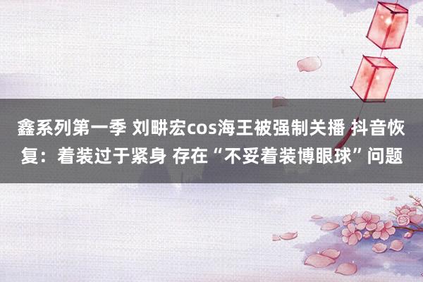 鑫系列第一季 刘畊宏cos海王被强制关播 抖音恢复：着装过于紧身 存在“不妥着装博眼球”问题