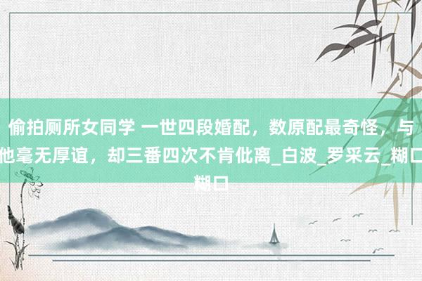 偷拍厕所女同学 一世四段婚配，数原配最奇怪，与他毫无厚谊，却三番四次不肯仳离_白波_罗采云_糊口