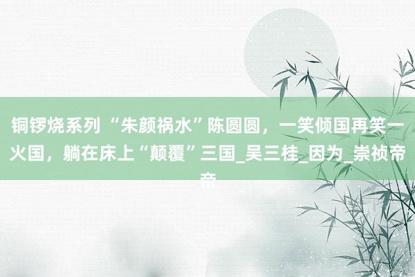 铜锣烧系列 “朱颜祸水”陈圆圆，一笑倾国再笑一火国，躺在床上“颠覆”三国_吴三桂_因为_崇祯帝