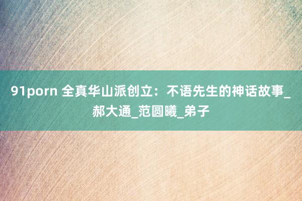 91porn 全真华山派创立：不语先生的神话故事_郝大通_范圆曦_弟子