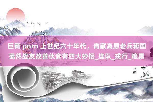 巨臀 porn 上世纪六十年代，青藏高原老兵蒋国蔼然战友改善伙食有四大妙招_连队_戎行_粮票