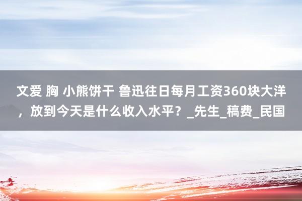 文爱 胸 小熊饼干 鲁迅往日每月工资360块大洋，放到今天是什么收入水平？_先生_稿费_民国