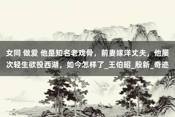 女同 做爱 他是知名老戏骨，前妻嫁洋丈夫，他屡次轻生欲投西湖，如今怎样了_王伯昭_殷新_奇迹