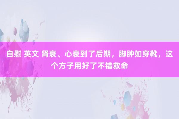 自慰 英文 肾衰、心衰到了后期，脚肿如穿靴，这个方子用好了不错救命