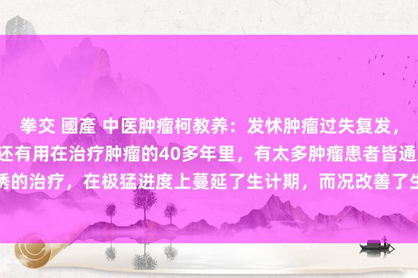 拳交 國產 中医肿瘤柯教养:发怵肿瘤过失复发,铭刻3位良药,简便低廉还有用在治疗肿瘤的40多年里,有太多肿瘤患者皆通过中西医引诱的治疗,在极猛进度上蔓延了生计期,而况改善了生活质地,然则仍有很多患者濒临术后...