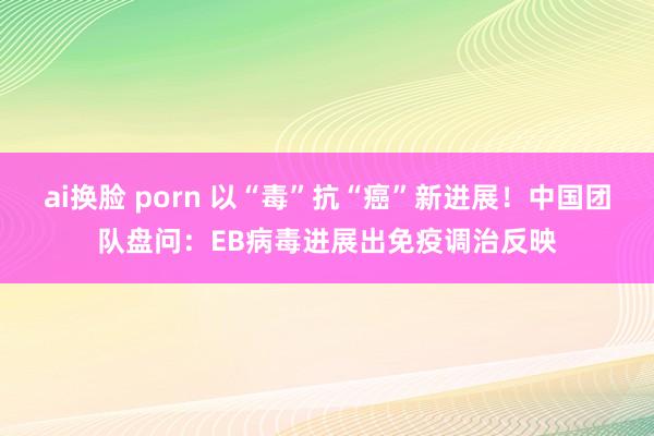 ai换脸 porn 以“毒”抗“癌”新进展！中国团队盘问：EB病毒进展出免疫调治反映