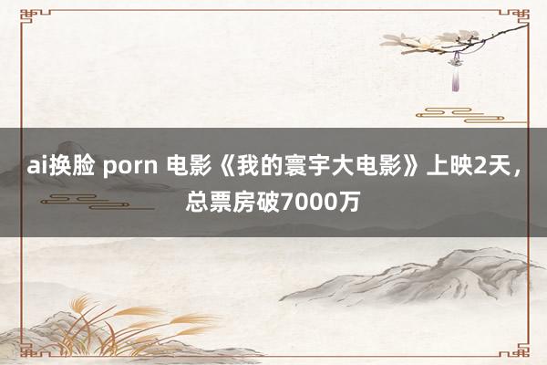 ai换脸 porn 电影《我的寰宇大电影》上映2天，总票房破7000万