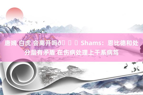 唐嫣 白虎 会离开吗👀Shams：恩比德和处分层有矛盾 在伤病处理上干系病笃