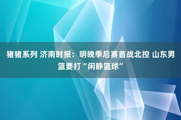 猪猪系列 济南时报：明晚季后赛首战北控 山东男篮要打“闲静篮球”
