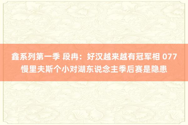 鑫系列第一季 段冉：好汉越来越有冠军相 077慢里夫斯个小对湖东说念主季后赛是隐患