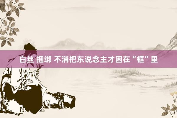白丝 捆绑 不消把东说念主才困在“框”里