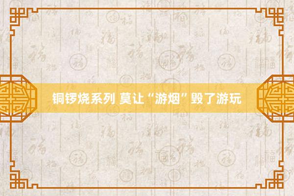 铜锣烧系列 莫让“游烟”毁了游玩