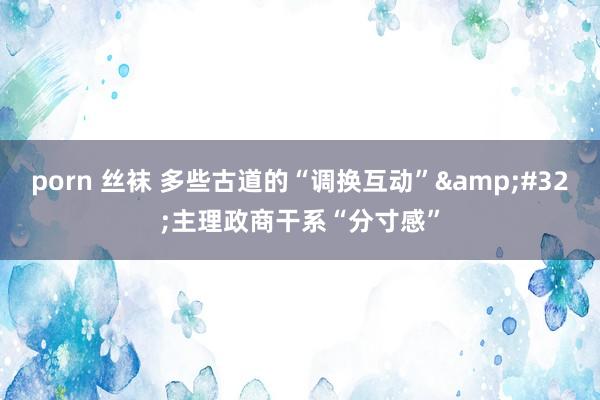 porn 丝袜 多些古道的“调换互动”&#32;主理政商干系“分寸感”