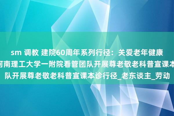 sm 调教 建院60周年系列行径：关爱老年健康 科普和睦东谈主心——河南理工大学一附院看管团队开展尊老敬老科普宣课本诊行径_老东谈主_劳动