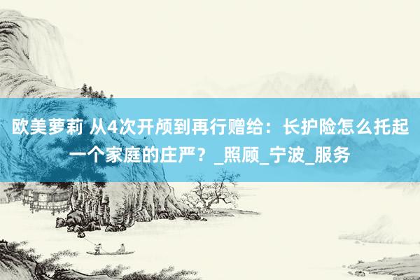 欧美萝莉 从4次开颅到再行赠给：长护险怎么托起一个家庭的庄严？_照顾_宁波_服务