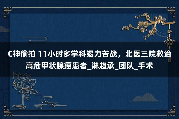 C神偷拍 11小时多学科竭力苦战，北医三院救治高危甲状腺癌患者_淋趋承_团队_手术