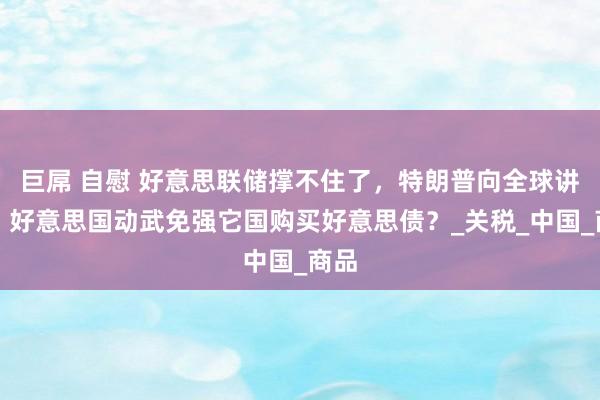 巨屌 自慰 好意思联储撑不住了，特朗普向全球讲和，好意思国动武免强它国购买好意思债？_关税_中国_商品