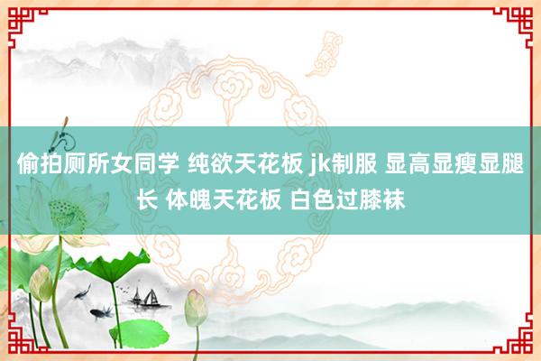 偷拍厕所女同学 纯欲天花板 jk制服 显高显瘦显腿长 体魄天花板 白色过膝袜