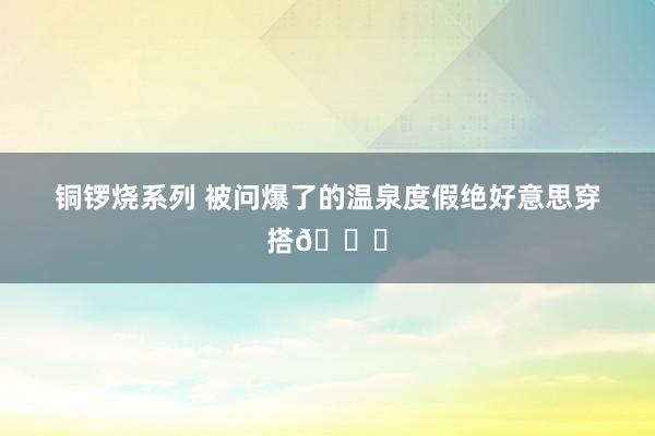 铜锣烧系列 被问爆了的温泉度假绝好意思穿搭👙