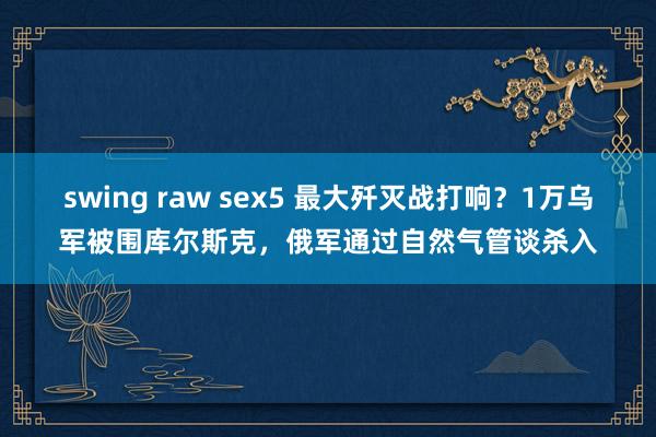 swing raw sex5 最大歼灭战打响？1万乌军被围库尔斯克，俄军通过自然气管谈杀入