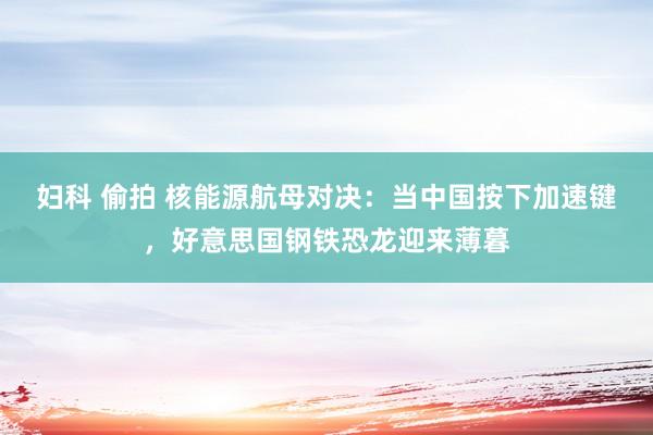 妇科 偷拍 核能源航母对决：当中国按下加速键，好意思国钢铁恐龙迎来薄暮
