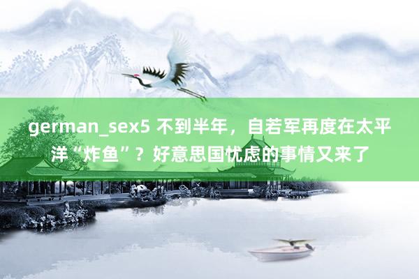 german_sex5 不到半年，自若军再度在太平洋“炸鱼”？好意思国忧虑的事情又来了