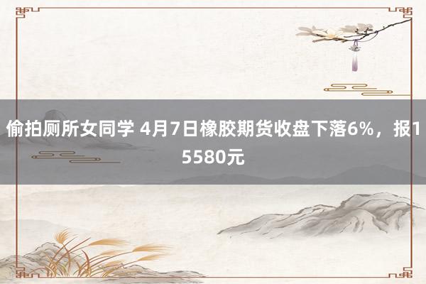 偷拍厕所女同学 4月7日橡胶期货收盘下落6%，报15580元