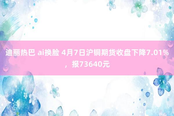 迪丽热巴 ai换脸 4月7日沪铜期货收盘下降7.01%，报73640元
